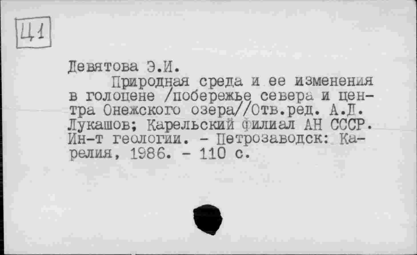 ﻿И
Девятова Э.И.
Природная среда и ее изменения в голоцене /побережье севера и центра Онежского озера//Отв.ред. А.Д. Лукашов; Карельский филиал АН СССР. Ин-т геологии. - Петрозаводск: Карелия, 1986. - 110 с.